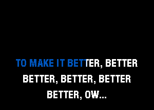 TO MAKE IT BETTER, BETTER
BETTER, BETTER, BETTER
BETTER, 0W...