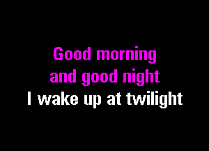 Good morning

and good night
I wake up at twilight