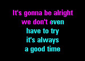 It's gonna be alright
we don't even

have to try
it's always
a good time