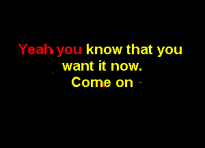 Yeah you know that you
. want it now.

Come on