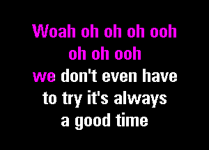 Woah oh oh oh ooh
oh oh ooh

we don't even have
to try it's always
a good time