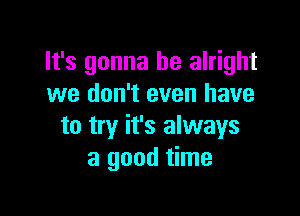 It's gonna be alright
we don't even have

to try it's always
a good time