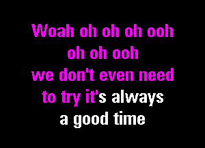 Woah oh oh oh ooh
oh oh ooh

we don't even need
to try it's always
a good time