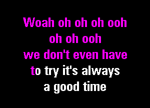 Woah oh oh oh ooh
oh oh ooh

we don't even have
to try it's always
a good time