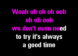 Woah oh oh oh ooh
oh oh ooh

we don't even need
to try it's always
a good time