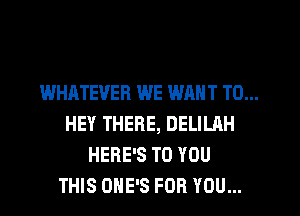 WHATEVER WE WANT TO...
HEY THERE, DELILAH
HERE'S TO YOU
THIS OHE'S FOR YOU...