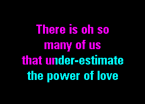 There is oh so
many of us

that under-estimate
the power of love