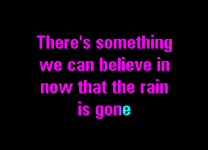 There's something
we can believe in

now that the rain
is gone