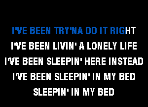 I'VE BEEN TRY'HA DO IT RIGHT
I'VE BEEN LIVIH' A LONELY LIFE
I'VE BEEN SLEEPIH' HERE INSTEAD
I'VE BEEN SLEEPIH' IN MY BED
SLEEPIH' IN MY BED