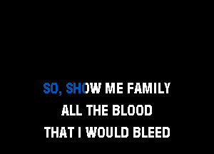 SO, SHOW ME FAMILY
ALL THE BLOOD
THAT! WOULD BLEED