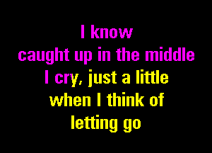 I know
caught up in the middle

I cry, iust a little
when I think of
letting go