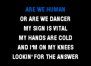 RRE WE HUMAN
OR ARE WE DANCER
MY SIGN IS VITAL
MY HANDS ARE COLD
AND I'M ON MY KHEES
LOOKIH' FOR THE ANSWER