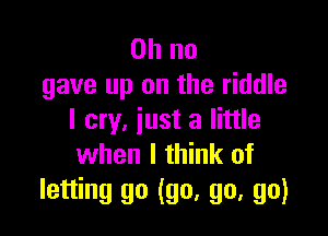 Oh no
gave up on the riddle

I cry, just a little
when I think of

letting go (go, go, go)