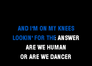 AND I'M ON MY KNEES
LOOKIH' FOR THE ANSWER
ARE WE HUMAN
0B ARE WE DANCER