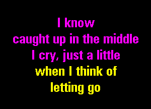 I know
caught up in the middle

I cry, iust a little
when I think of
letting go