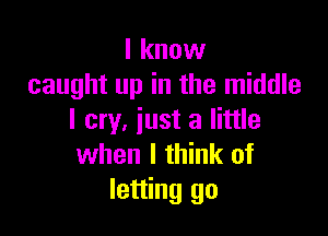 I know
caught up in the middle

I cry, iust a little
when I think of
letting go