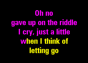 Oh no
gave up on the riddle

I cry, iust a little
when I think of
letting go