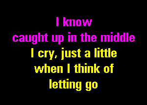 I know
caught up in the middle

I cry, iust a little
when I think of
letting go