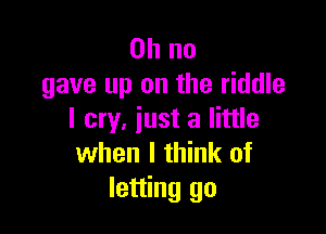 Oh no
gave up on the riddle

I cry, iust a little
when I think of
letting go