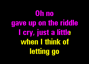 Oh no
gave up on the riddle

I cry, iust a little
when I think of
letting go