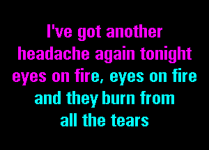 I've got another
headache again tonight
eyes on fire, eyes on fire
and they burn from
all the tears