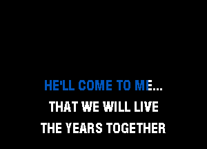 HE'LL COME TO ME...
THAT WE WILL LIVE
THE YEARS TOGETHER