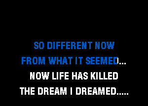 SO DIFFERENT NOW
FROM WHAT IT SEEMED...
HOW LIFE HAS KILLED
THE DREAM l DREAMED .....