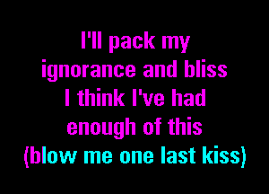 I'll pack my
ignorance and bliss

I think I've had
enough of this
(blow me one last kiss)