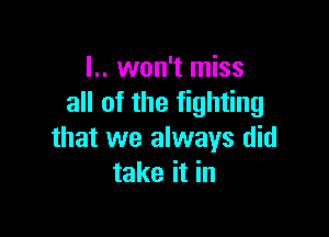 l.. won't miss
all of the fighting

that we always did
take it in