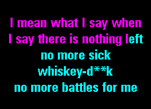 I mean what I say when
I say there is nothing left
no more sick
whiskey-demk
no more battles for me