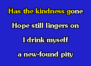 Has the kindness gone
Hope still lingers on
I drink myself

a new-found pity