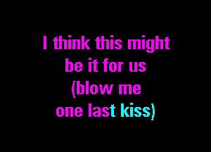 I think this might
be it for us

(blow me
one last kiss)