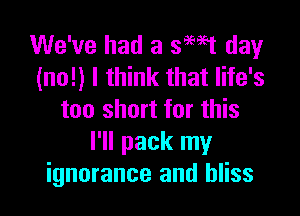 We've had a smt dewr
(no!) I think that life's

too short for this
I'll pack my
ignorance and bliss