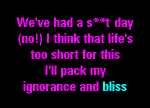 We've had a swt day
(no!) I think that life's

too short for this
I'll pack my
ignorance and bliss