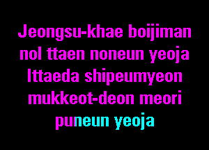 Jeongsu-khae hoiiiman
nol ttaen noneun yeoia
lttaeda shipeumyeon
mukkeot-deon meori
puneun yeoia