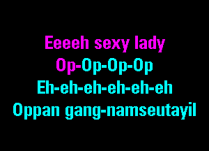 Eeeeh sexy lady
Op-Op-Op-Op

Eh-eh-eh-eh-eh-eh
Oppan gang-namseutayil