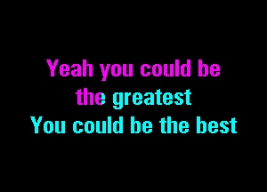 Yeah you could he

the greatest
You could be the best