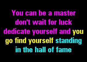 You can he a master
don't wait for luck
dedicate yourself and you
go find yourself standing
in the hall of fame