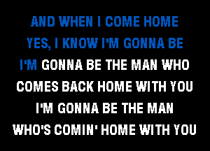 AND WHEN I COME HOME
YES, I KNOW I'M GONNA BE
I'M GONNA BE THE MAN WHO
COMES BACK HOME WITH YOU
I'M GONNA BE THE MAN
WHO'S COMIH' HOME WITH YOU