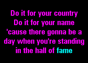 Do it for your country
Do it for your name
'cause there gonna be a
day when you're standing
in the hall of fame