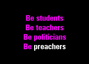 Be students
Be teachers

Be politicians
Be preachers