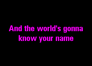 And the world's gonna

know your name