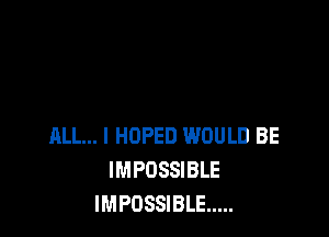 ALL... I HOPED WOULD BE
IMPOSSIBLE
IMPOSSIBLE .....