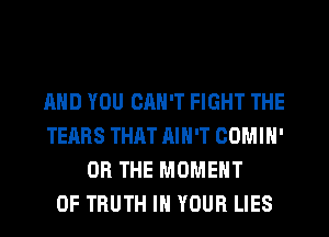 AND YOU CAN'T FIGHT THE
TEARS THAT AIN'T OOMIN'
OR THE MOMENT
0F TRUTH IN YOUR LIES