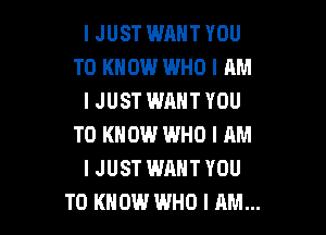 IJUST WANT YOU
TO KNOW WHO I AM
IJUST WHHTYOU

TO KNOW INHO I RM
I JUST WANT YOU
TO KNOW WHO I AM...
