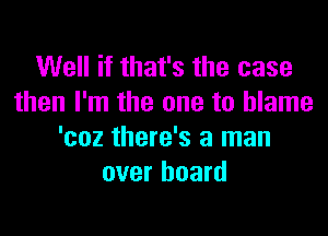 Well if that's the case
then I'm the one to blame

'coz there's a man
over board