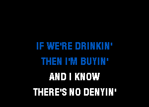 IF WE'RE DRINKIH'

THEH I'M BUYIN'
AND I KNOW
THERE'S H0 DENYIH'