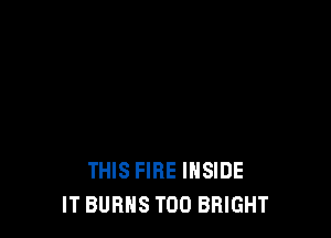 THIS FIRE INSIDE
IT BURNS T00 BRIGHT