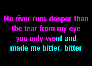 No river runs deeper than
the tear from my eye
you only went and
made me hitter, hitter