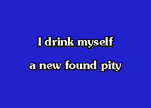 Idrink myself

a new found pity